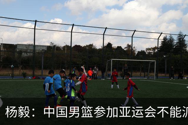 杨毅：中国男篮参加亚运会不能派二队或青年队打 必须要全力争冠